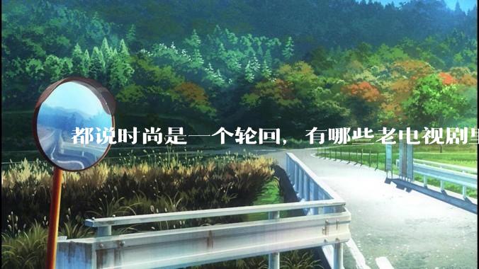 都说时尚是一个轮回，有哪些老电视剧里面的穿搭到现在都还是很潮的呢？