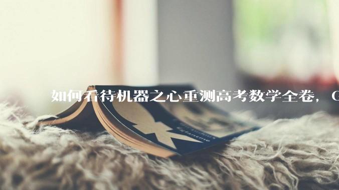 如何看待机器之心重测高考数学全卷，Gemini夺冠，豆包DeepSeek并列第二？