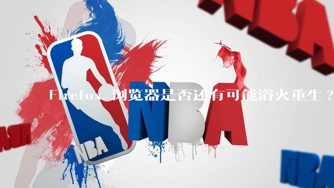 Firefox 浏览器是否还有可能浴火重生?